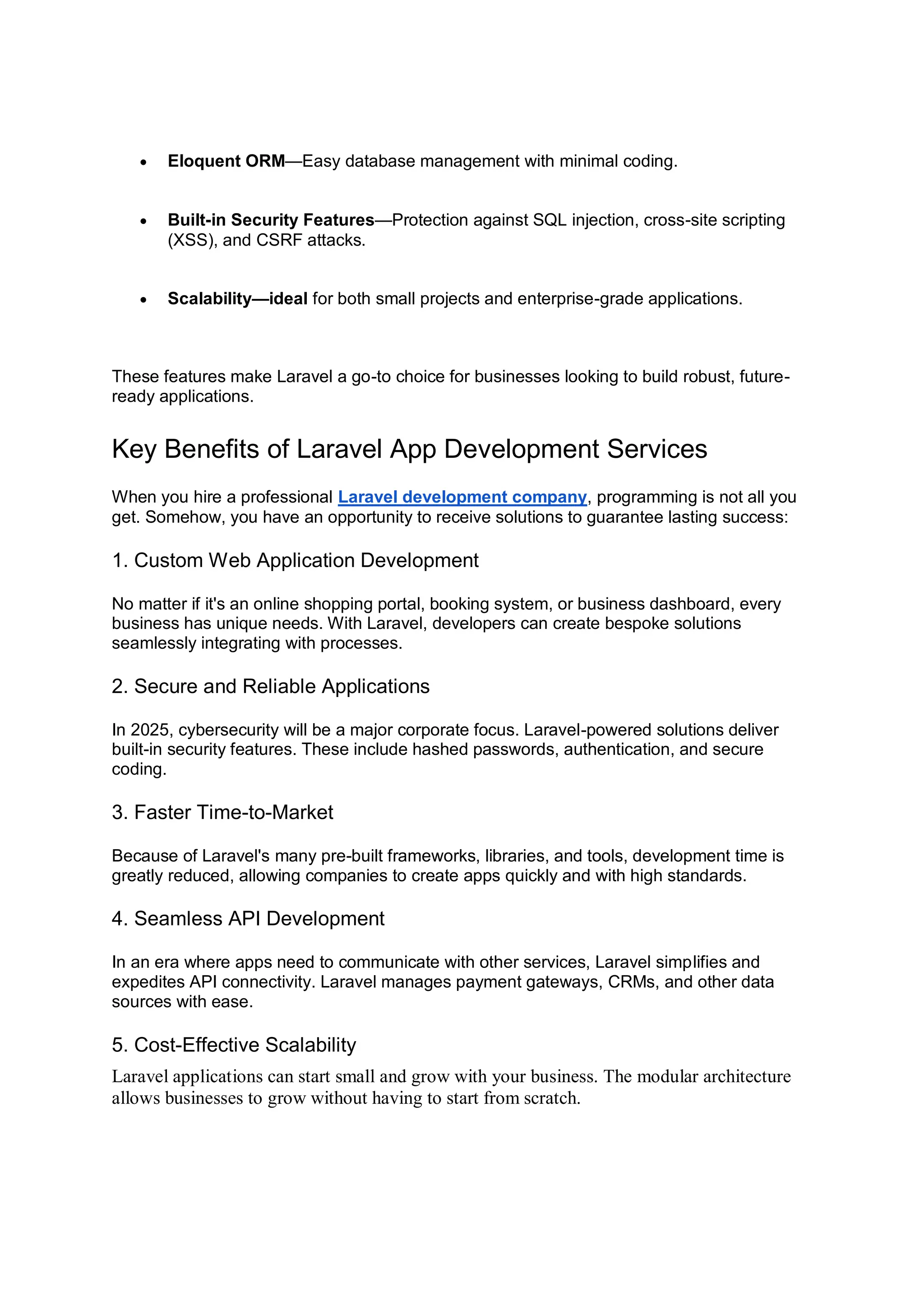  Eloquent ORM—Easy database management with minimal coding.  Built-in Security Features—Protection against SQL injection, cross-site scripting (XSS), and CSRF attacks.  Scalability—ideal for both small projects and enterprise-grade applications. These features make Laravel a go-to choice for businesses looking to build robust, future- ready applications. Key Benefits of Laravel App Development Services When you hire a professional Laravel development company, programming is not all you get. Somehow, you have an opportunity to receive solutions to guarantee lasting success: 1. Custom Web Application Development No matter if it's an online shopping portal, booking system, or business dashboard, every business has unique needs. With Laravel, developers can create bespoke solutions seamlessly integrating with processes. 2. Secure and Reliable Applications In 2025, cybersecurity will be a major corporate focus. Laravel-powered solutions deliver built-in security features. These include hashed passwords, authentication, and secure coding. 3. Faster Time-to-Market Because of Laravel's many pre-built frameworks, libraries, and tools, development time is greatly reduced, allowing companies to create apps quickly and with high standards. 4. Seamless API Development In an era where apps need to communicate with other services, Laravel simplifies and expedites API connectivity. Laravel manages payment gateways, CRMs, and other data sources with ease. 5. Cost-Effective Scalability Laravel applications can start small and grow with your business. The modular architecture allows businesses to grow without having to start from scratch. 