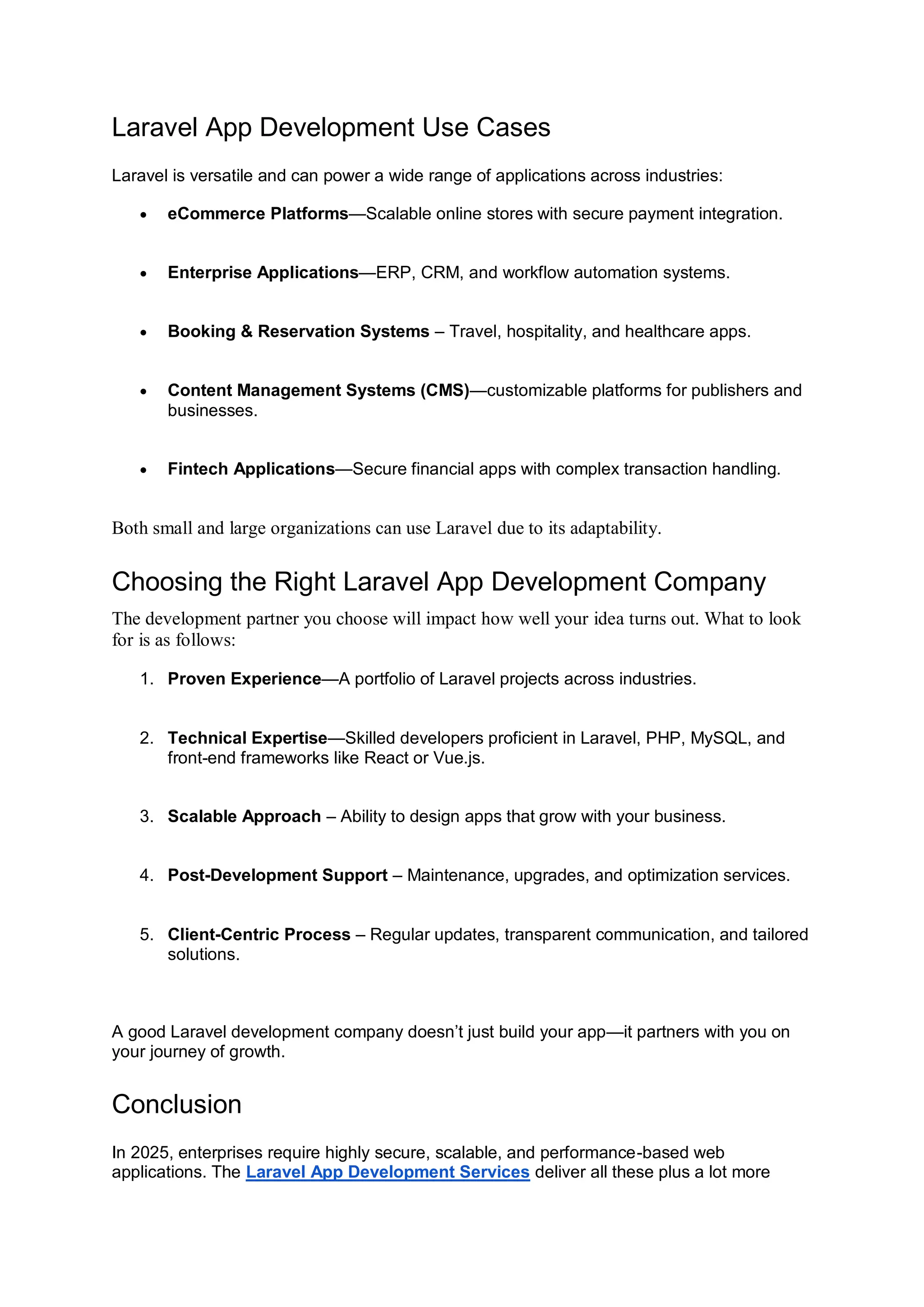 Laravel App Development Use Cases Laravel is versatile and can power a wide range of applications across industries:  eCommerce Platforms—Scalable online stores with secure payment integration.  Enterprise Applications—ERP, CRM, and workflow automation systems.  Booking & Reservation Systems – Travel, hospitality, and healthcare apps.  Content Management Systems (CMS)—customizable platforms for publishers and businesses.  Fintech Applications—Secure financial apps with complex transaction handling. Both small and large organizations can use Laravel due to its adaptability. Choosing the Right Laravel App Development Company The development partner you choose will impact how well your idea turns out. What to look for is as follows: 1. Proven Experience—A portfolio of Laravel projects across industries. 2. Technical Expertise—Skilled developers proficient in Laravel, PHP, MySQL, and front-end frameworks like React or Vue.js. 3. Scalable Approach – Ability to design apps that grow with your business. 4. Post-Development Support – Maintenance, upgrades, and optimization services. 5. Client-Centric Process – Regular updates, transparent communication, and tailored solutions. A good Laravel development company doesn’t just build your app—it partners with you on your journey of growth. Conclusion In 2025, enterprises require highly secure, scalable, and performance-based web applications. The Laravel App Development Services deliver all these plus a lot more 