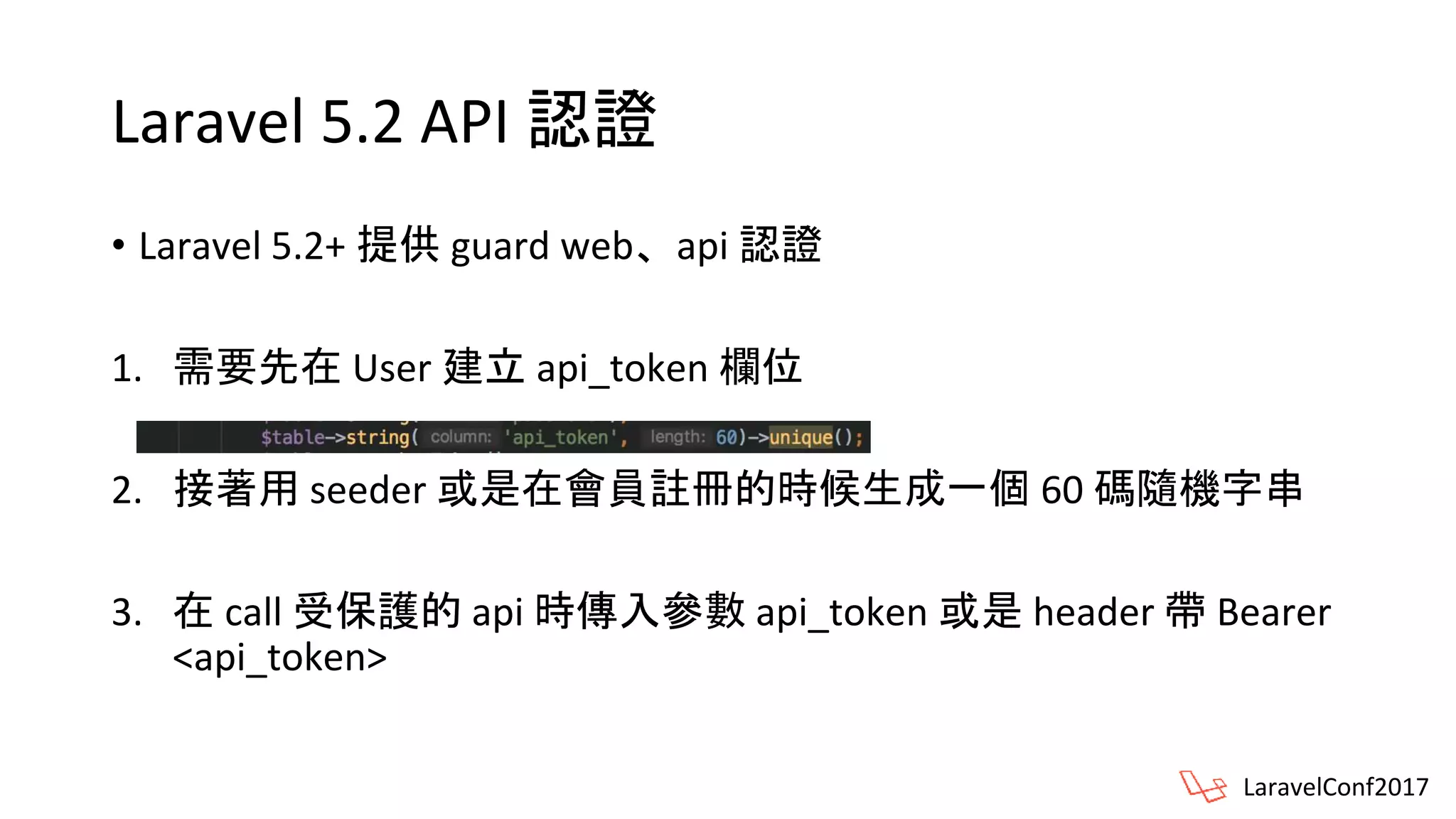 Laravel 5.2 API 認證
• Laravel 5.2+ 提供 guard web、api 認證
1. 需要先在 User 建立 api_token 欄位
2. 接著用 seeder 或是在會員註冊的時候生成一個 60 碼隨機字串
3. 在 call 受保護的 api 時傳入參數 api_token 或是 header 帶 Bearer
<api_token>
LaravelConf2017
 