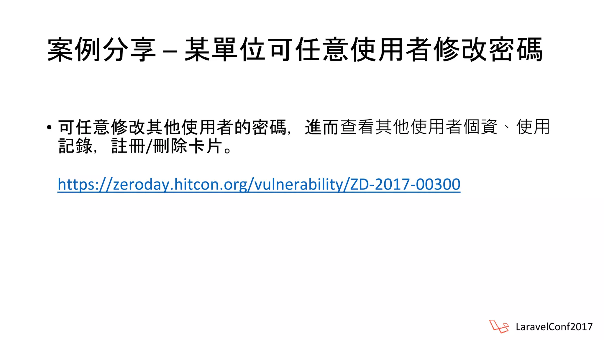 案例分享 – 某單位可任意使用者修改密碼
• 可任意修改其他使用者的密碼，進而查看其他使用者個資、使用
記錄，註冊/刪除卡片。
https://zeroday.hitcon.org/vulnerability/ZD-2017-00300
LaravelConf2017
 