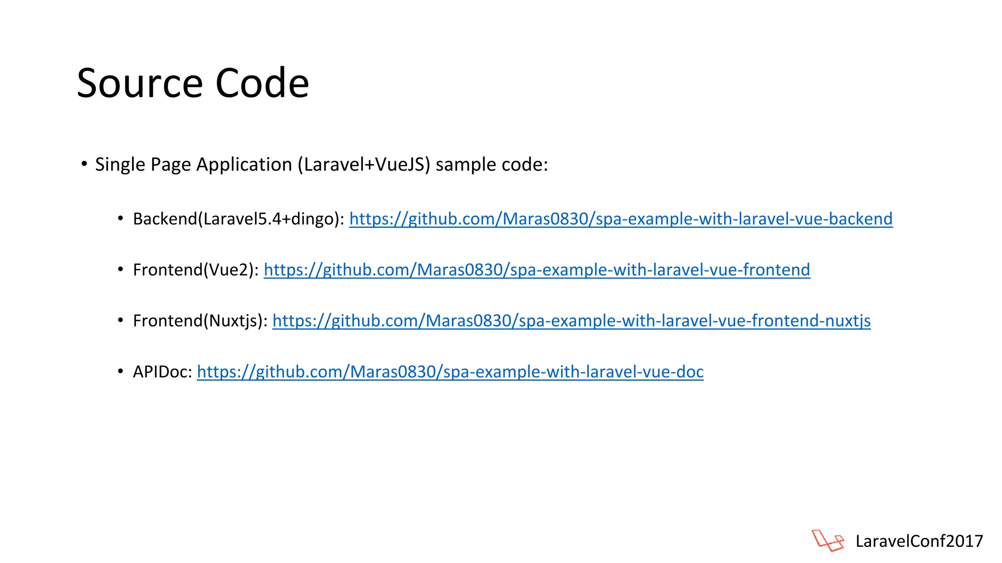 Source Code
• Single Page Application (Laravel+VueJS) sample code:
• Backend(Laravel5.4+dingo): https://github.com/Maras0830/spa-example-with-laravel-vue-backend
• Frontend(Vue2): https://github.com/Maras0830/spa-example-with-laravel-vue-frontend
• Frontend(Nuxtjs): https://github.com/Maras0830/spa-example-with-laravel-vue-frontend-nuxtjs
• APIDoc: https://github.com/Maras0830/spa-example-with-laravel-vue-doc
LaravelConf2017
 