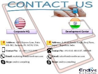 Corporate HQ Development Center
Address: 4283 Express Lane, Suite
618-962, Sarasota, FL 34238, USA
Contact No: +1- (941) 312-2199
Email: marketing@endivesoftware.com
Skype: endive-consulting
Address-: A-68,69 Sunder Singh, Swej Farm,
Jaipur – Rajasthan, India
Contact No: +91-0141-4014147, 4007685
Email: sales@endivesoftware.com
Skype: endive-consulting
 