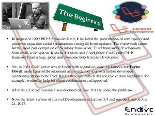  In August of 2009 PHP 5.3 was declared. It included the presentation of namespaces and
unknown capacities called terminations among different updates. The framework scene
for the most part comprised of Symfony framework, Zend framework development,
Slim small-scale system, Kohana, Lithium, and CodeIgniter. CodeIgniter PHP
framework had a huge group and awesome help from its Developers.
 Yet, in 2011 CodeIgniter was deficient with regards to some usefulness that Taylor
Otwell made Laravel Development as an endeavor to give a further developed
contrasting option to the CodeIgniter structure, which did not give certain highlights, for
example, worked in help for client confirmation and approval.
 After that, Laravel version 1 was declared on June 2011 to solve the problems.
 Now, the latest version of Laravel Development is Laravel 5.4 and was declared on Jan
24, 2017.
 