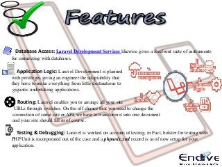 Database Access: Laravel Development Services likewise gives a forefront suite of instruments
for connecting with databases.
Application Logic: Laravel Development is planned
with privileges giving an engineer the adaptability that
they have to make everything from little destinations to
gigantic undertaking applications.
Routing: Laravel enables you to arrange all your site
URLs through switches. On the off chance that you need to change the
connection of some site or API, we have to transform it into one document
and your site should fill in of course.
Testing & Debugging: Laravel is worked on account of testing, in Fact, bolster for testing with
PHP Unit is incorporated out of the case and a phpunix.xml record is as of now setup for your
application.
 