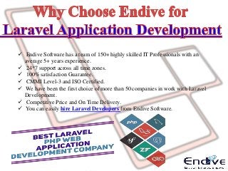  Endive Software has a team of 150+ highly skilled IT Professionals with an
average 5+ years experience.
 24*7 support across all time zones.
 100% satisfaction Guarantee.
 CMMI Level-3 and ISO Certified.
 We have been the first choice of more than 50 companies in work with Laravel
Development.
 Competitive Price and On Time Delivery.
 You can easily hire Laravel Developers from Endive Software.
 