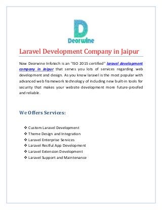 Laravel Development Company in Jaipur
Now Deorwine Infotech is an "ISO 2015 certified" laravel development
company in Jaipur that serves you lots of services regarding web
development and design. As you know laravel is the most popular with
advanced web framework technology of including new built-in tools for
security that makes your website development more future-proofed
and reliable.
We Offers Services:
 Custom Laravel Development
 Theme Design and Integration
 Laravel Enterprise Services
 Laravel Restful App Development
 Laravel Extension Development
 Laravel Support and Maintenance
 