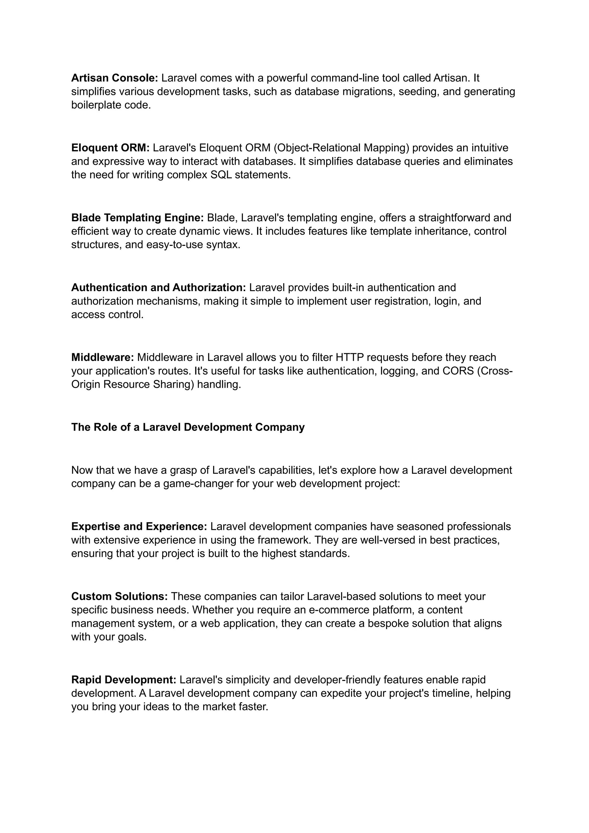 Artisan Console: Laravel comes with a powerful command-line tool called Artisan. It
simplifies various development tasks, such as database migrations, seeding, and generating
boilerplate code.
Eloquent ORM: Laravel's Eloquent ORM (Object-Relational Mapping) provides an intuitive
and expressive way to interact with databases. It simplifies database queries and eliminates
the need for writing complex SQL statements.
Blade Templating Engine: Blade, Laravel's templating engine, offers a straightforward and
efficient way to create dynamic views. It includes features like template inheritance, control
structures, and easy-to-use syntax.
Authentication and Authorization: Laravel provides built-in authentication and
authorization mechanisms, making it simple to implement user registration, login, and
access control.
Middleware: Middleware in Laravel allows you to filter HTTP requests before they reach
your application's routes. It's useful for tasks like authentication, logging, and CORS (Cross-
Origin Resource Sharing) handling.
The Role of a Laravel Development Company
Now that we have a grasp of Laravel's capabilities, let's explore how a Laravel development
company can be a game-changer for your web development project:
Expertise and Experience: Laravel development companies have seasoned professionals
with extensive experience in using the framework. They are well-versed in best practices,
ensuring that your project is built to the highest standards.
Custom Solutions: These companies can tailor Laravel-based solutions to meet your
specific business needs. Whether you require an e-commerce platform, a content
management system, or a web application, they can create a bespoke solution that aligns
with your goals.
Rapid Development: Laravel's simplicity and developer-friendly features enable rapid
development. A Laravel development company can expedite your project's timeline, helping
you bring your ideas to the market faster.
 