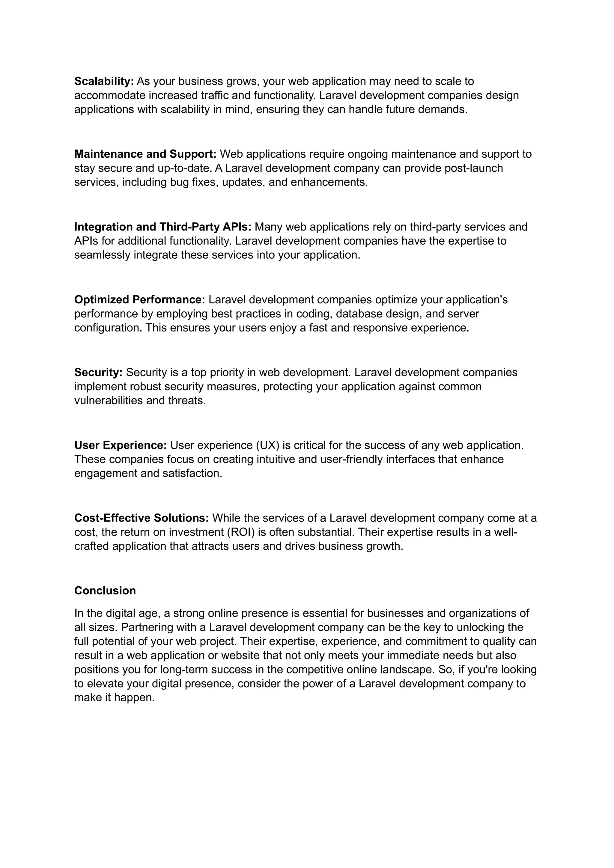 Scalability: As your business grows, your web application may need to scale to
accommodate increased traffic and functionality. Laravel development companies design
applications with scalability in mind, ensuring they can handle future demands.
Maintenance and Support: Web applications require ongoing maintenance and support to
stay secure and up-to-date. A Laravel development company can provide post-launch
services, including bug fixes, updates, and enhancements.
Integration and Third-Party APIs: Many web applications rely on third-party services and
APIs for additional functionality. Laravel development companies have the expertise to
seamlessly integrate these services into your application.
Optimized Performance: Laravel development companies optimize your application's
performance by employing best practices in coding, database design, and server
configuration. This ensures your users enjoy a fast and responsive experience.
Security: Security is a top priority in web development. Laravel development companies
implement robust security measures, protecting your application against common
vulnerabilities and threats.
User Experience: User experience (UX) is critical for the success of any web application.
These companies focus on creating intuitive and user-friendly interfaces that enhance
engagement and satisfaction.
Cost-Effective Solutions: While the services of a Laravel development company come at a
cost, the return on investment (ROI) is often substantial. Their expertise results in a well-
crafted application that attracts users and drives business growth.
Conclusion
In the digital age, a strong online presence is essential for businesses and organizations of
all sizes. Partnering with a Laravel development company can be the key to unlocking the
full potential of your web project. Their expertise, experience, and commitment to quality can
result in a web application or website that not only meets your immediate needs but also
positions you for long-term success in the competitive online landscape. So, if you're looking
to elevate your digital presence, consider the power of a Laravel development company to
make it happen.
 