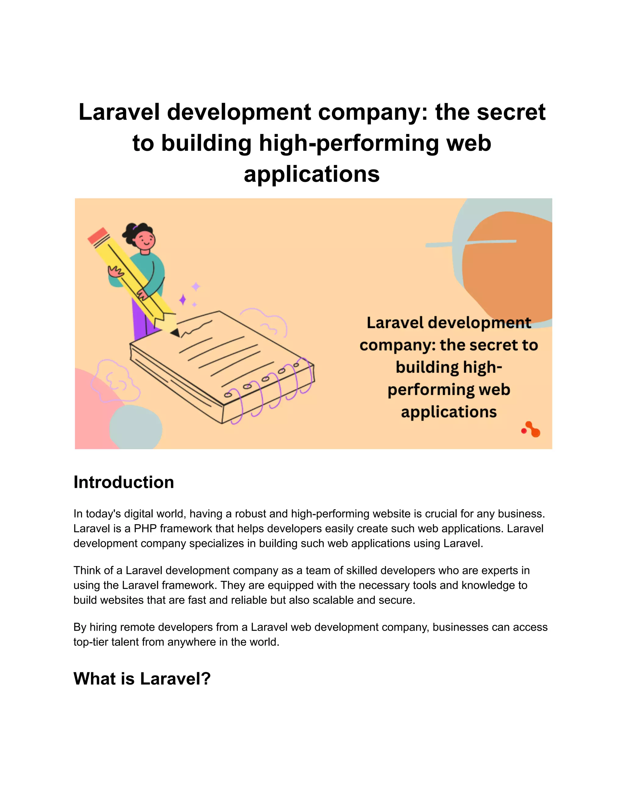 Laravel development company: the secret
to building high-performing web
applications
Introduction
In today's digital world, having a robust and high-performing website is crucial for any business.
Laravel is a PHP framework that helps developers easily create such web applications. Laravel
development company specializes in building such web applications using Laravel.
Think of a Laravel development company as a team of skilled developers who are experts in
using the Laravel framework. They are equipped with the necessary tools and knowledge to
build websites that are fast and reliable but also scalable and secure.
By hiring remote developers from a Laravel web development company, businesses can access
top-tier talent from anywhere in the world.
What is Laravel?
 