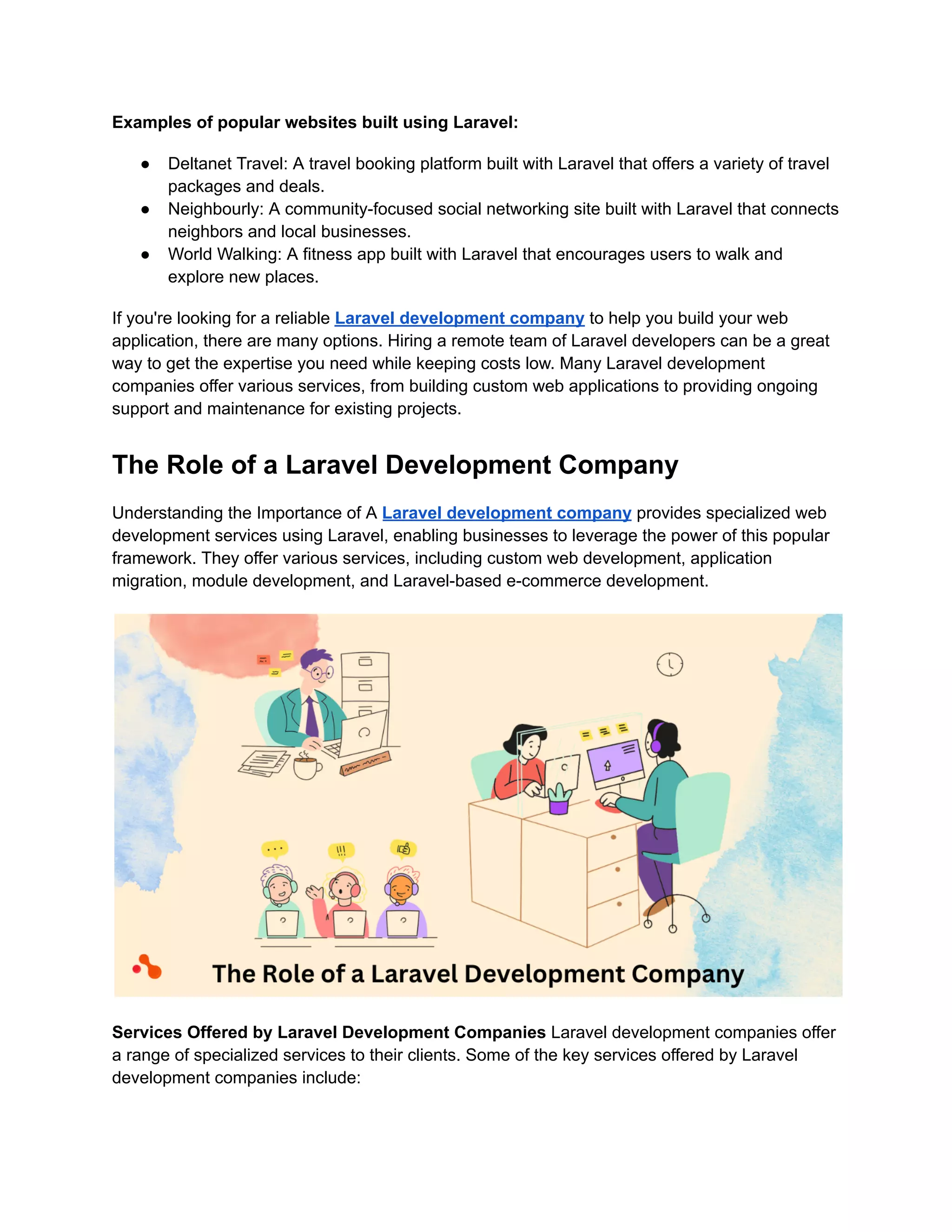 Examples of popular websites built using Laravel:
● Deltanet Travel: A travel booking platform built with Laravel that offers a variety of travel
packages and deals.
● Neighbourly: A community-focused social networking site built with Laravel that connects
neighbors and local businesses.
● World Walking: A fitness app built with Laravel that encourages users to walk and
explore new places.
If you're looking for a reliable Laravel development company to help you build your web
application, there are many options. Hiring a remote team of Laravel developers can be a great
way to get the expertise you need while keeping costs low. Many Laravel development
companies offer various services, from building custom web applications to providing ongoing
support and maintenance for existing projects.
The Role of a Laravel Development Company
Understanding the Importance of A Laravel development company provides specialized web
development services using Laravel, enabling businesses to leverage the power of this popular
framework. They offer various services, including custom web development, application
migration, module development, and Laravel-based e-commerce development.
Services Offered by Laravel Development Companies Laravel development companies offer
a range of specialized services to their clients. Some of the key services offered by Laravel
development companies include:
 