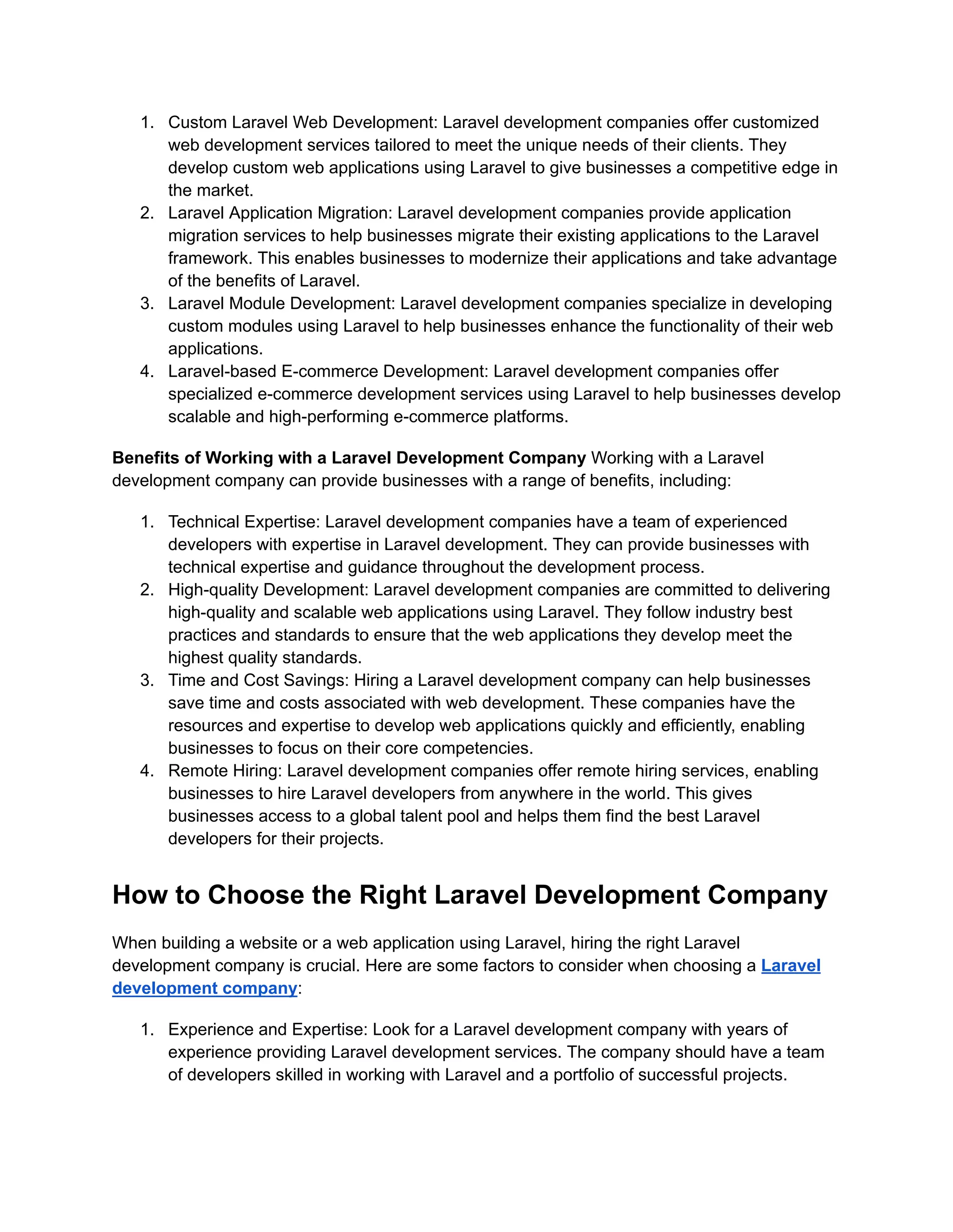 1. Custom Laravel Web Development: Laravel development companies offer customized
web development services tailored to meet the unique needs of their clients. They
develop custom web applications using Laravel to give businesses a competitive edge in
the market.
2. Laravel Application Migration: Laravel development companies provide application
migration services to help businesses migrate their existing applications to the Laravel
framework. This enables businesses to modernize their applications and take advantage
of the benefits of Laravel.
3. Laravel Module Development: Laravel development companies specialize in developing
custom modules using Laravel to help businesses enhance the functionality of their web
applications.
4. Laravel-based E-commerce Development: Laravel development companies offer
specialized e-commerce development services using Laravel to help businesses develop
scalable and high-performing e-commerce platforms.
Benefits of Working with a Laravel Development Company Working with a Laravel
development company can provide businesses with a range of benefits, including:
1. Technical Expertise: Laravel development companies have a team of experienced
developers with expertise in Laravel development. They can provide businesses with
technical expertise and guidance throughout the development process.
2. High-quality Development: Laravel development companies are committed to delivering
high-quality and scalable web applications using Laravel. They follow industry best
practices and standards to ensure that the web applications they develop meet the
highest quality standards.
3. Time and Cost Savings: Hiring a Laravel development company can help businesses
save time and costs associated with web development. These companies have the
resources and expertise to develop web applications quickly and efficiently, enabling
businesses to focus on their core competencies.
4. Remote Hiring: Laravel development companies offer remote hiring services, enabling
businesses to hire Laravel developers from anywhere in the world. This gives
businesses access to a global talent pool and helps them find the best Laravel
developers for their projects.
How to Choose the Right Laravel Development Company
When building a website or a web application using Laravel, hiring the right Laravel
development company is crucial. Here are some factors to consider when choosing a Laravel
development company:
1. Experience and Expertise: Look for a Laravel development company with years of
experience providing Laravel development services. The company should have a team
of developers skilled in working with Laravel and a portfolio of successful projects.
 