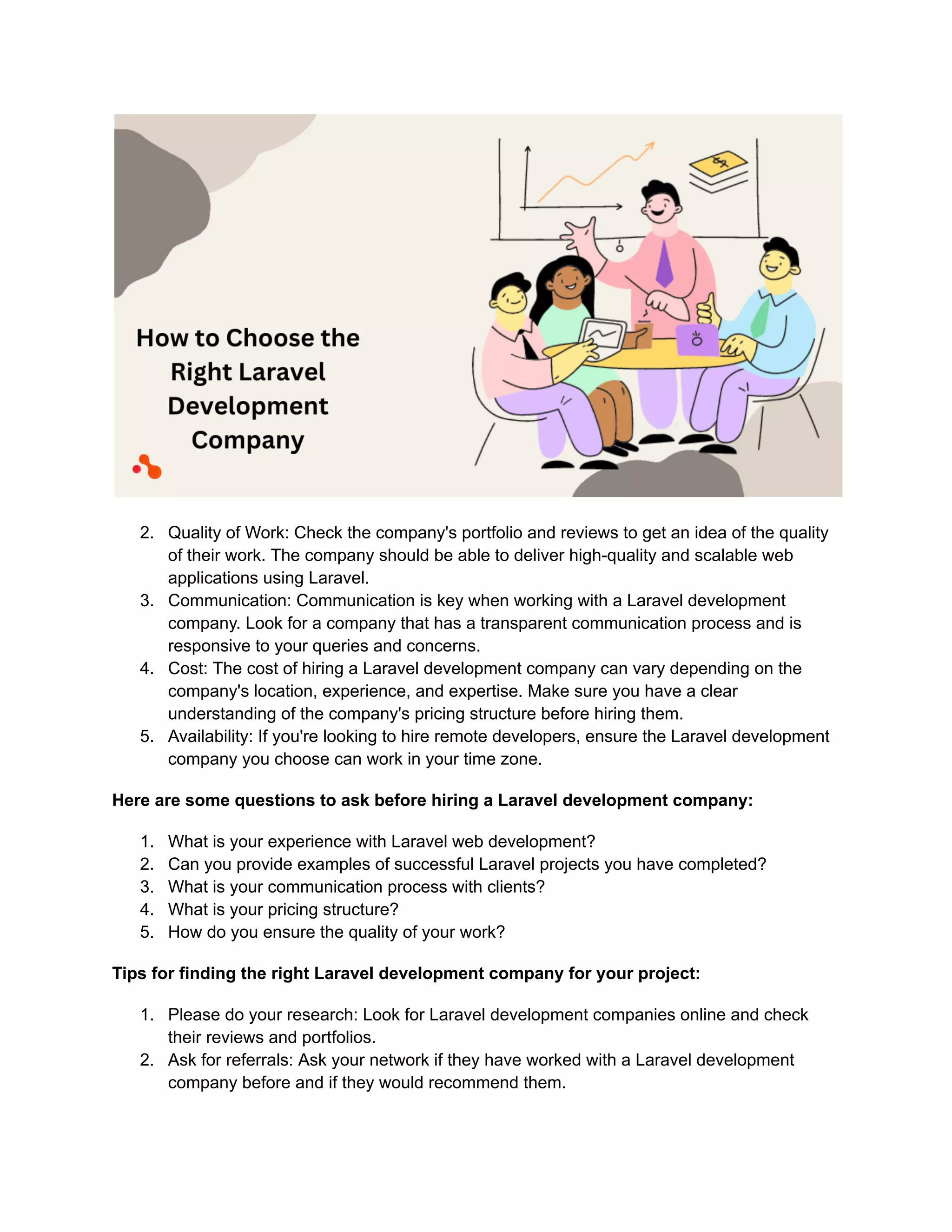 2. Quality of Work: Check the company's portfolio and reviews to get an idea of the quality
of their work. The company should be able to deliver high-quality and scalable web
applications using Laravel.
3. Communication: Communication is key when working with a Laravel development
company. Look for a company that has a transparent communication process and is
responsive to your queries and concerns.
4. Cost: The cost of hiring a Laravel development company can vary depending on the
company's location, experience, and expertise. Make sure you have a clear
understanding of the company's pricing structure before hiring them.
5. Availability: If you're looking to hire remote developers, ensure the Laravel development
company you choose can work in your time zone.
Here are some questions to ask before hiring a Laravel development company:
1. What is your experience with Laravel web development?
2. Can you provide examples of successful Laravel projects you have completed?
3. What is your communication process with clients?
4. What is your pricing structure?
5. How do you ensure the quality of your work?
Tips for finding the right Laravel development company for your project:
1. Please do your research: Look for Laravel development companies online and check
their reviews and portfolios.
2. Ask for referrals: Ask your network if they have worked with a Laravel development
company before and if they would recommend them.
 