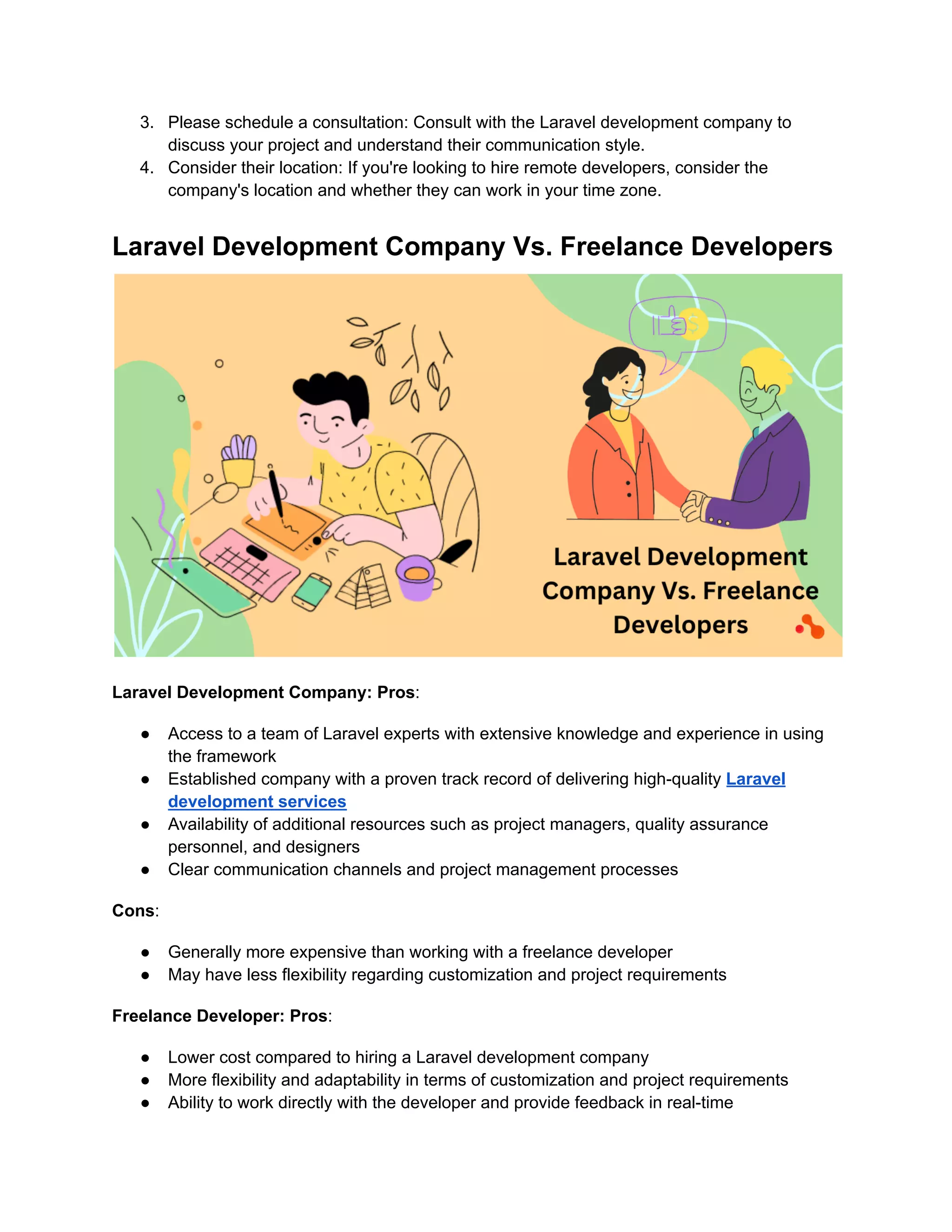 3. Please schedule a consultation: Consult with the Laravel development company to
discuss your project and understand their communication style.
4. Consider their location: If you're looking to hire remote developers, consider the
company's location and whether they can work in your time zone.
Laravel Development Company Vs. Freelance Developers
Laravel Development Company: Pros:
● Access to a team of Laravel experts with extensive knowledge and experience in using
the framework
● Established company with a proven track record of delivering high-quality Laravel
development services
● Availability of additional resources such as project managers, quality assurance
personnel, and designers
● Clear communication channels and project management processes
Cons:
● Generally more expensive than working with a freelance developer
● May have less flexibility regarding customization and project requirements
Freelance Developer: Pros:
● Lower cost compared to hiring a Laravel development company
● More flexibility and adaptability in terms of customization and project requirements
● Ability to work directly with the developer and provide feedback in real-time
 