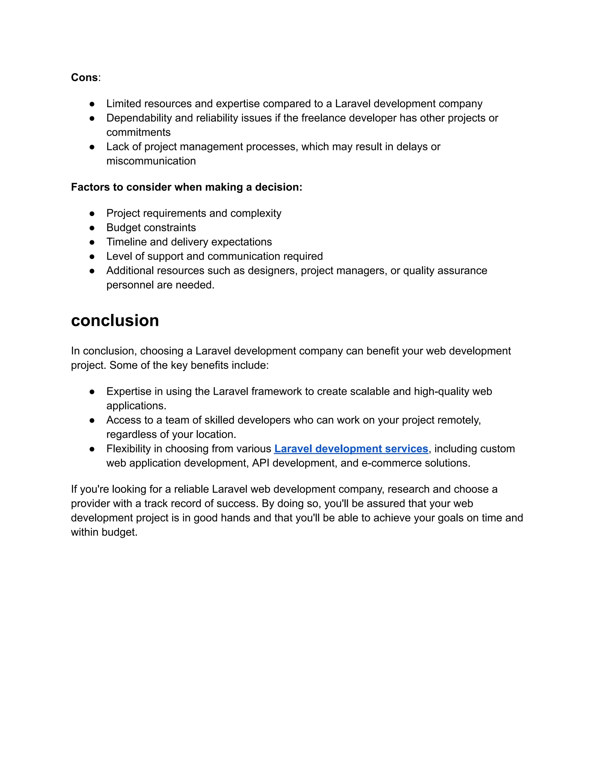 Cons:
● Limited resources and expertise compared to a Laravel development company
● Dependability and reliability issues if the freelance developer has other projects or
commitments
● Lack of project management processes, which may result in delays or
miscommunication
Factors to consider when making a decision:
● Project requirements and complexity
● Budget constraints
● Timeline and delivery expectations
● Level of support and communication required
● Additional resources such as designers, project managers, or quality assurance
personnel are needed.
conclusion
In conclusion, choosing a Laravel development company can benefit your web development
project. Some of the key benefits include:
● Expertise in using the Laravel framework to create scalable and high-quality web
applications.
● Access to a team of skilled developers who can work on your project remotely,
regardless of your location.
● Flexibility in choosing from various Laravel development services, including custom
web application development, API development, and e-commerce solutions.
If you're looking for a reliable Laravel web development company, research and choose a
provider with a track record of success. By doing so, you'll be assured that your web
development project is in good hands and that you'll be able to achieve your goals on time and
within budget.
 