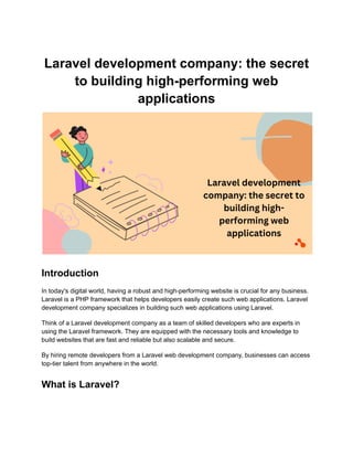 Laravel development company: the secret
to building high-performing web
applications
Introduction
In today's digital world, having a robust and high-performing website is crucial for any business.
Laravel is a PHP framework that helps developers easily create such web applications. Laravel
development company specializes in building such web applications using Laravel.
Think of a Laravel development company as a team of skilled developers who are experts in
using the Laravel framework. They are equipped with the necessary tools and knowledge to
build websites that are fast and reliable but also scalable and secure.
By hiring remote developers from a Laravel web development company, businesses can access
top-tier talent from anywhere in the world.
What is Laravel?
 
