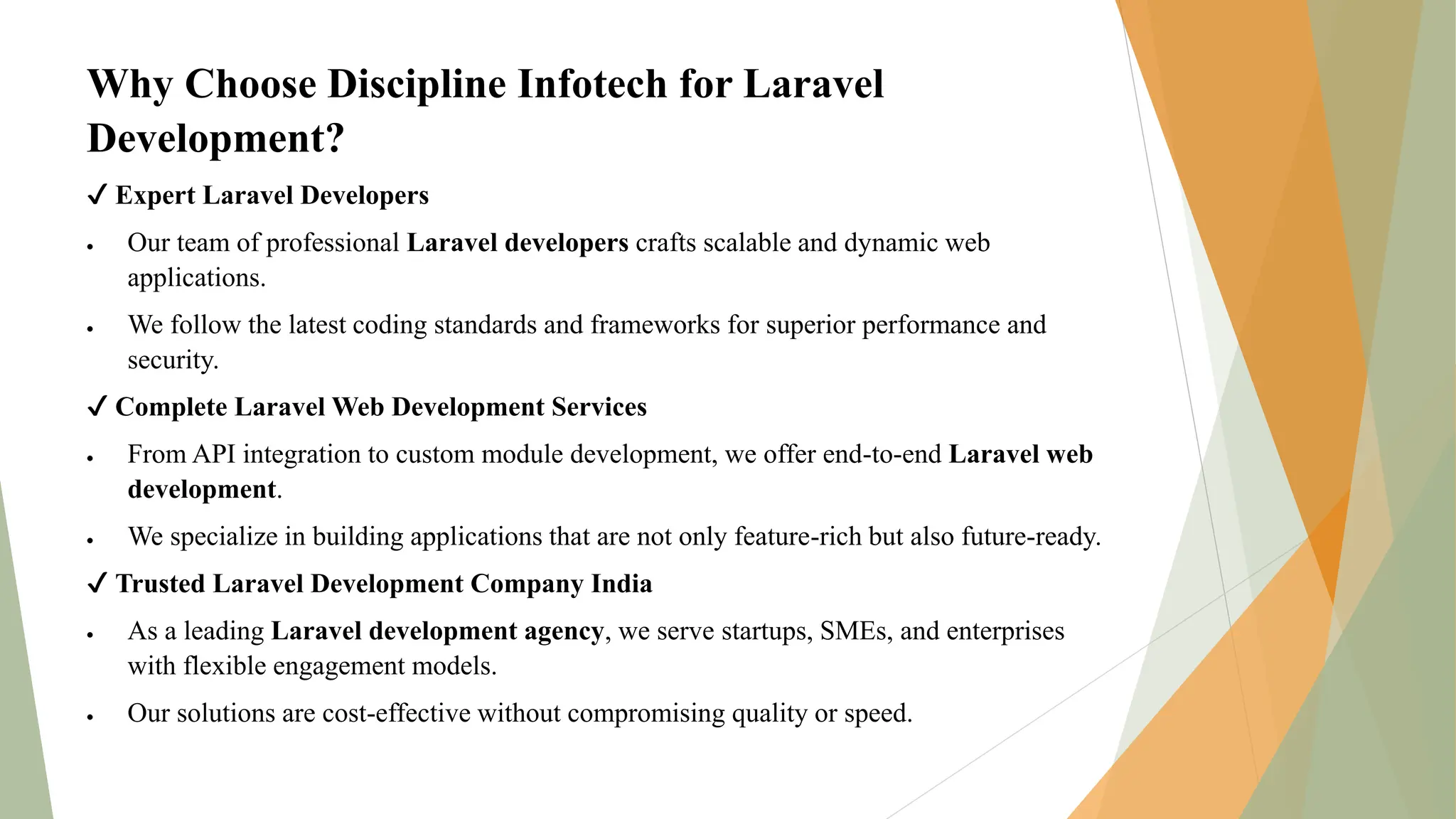 Why Choose Discipline Infotech for Laravel
Development?
✔ Expert Laravel Developers
 Our team of professional Laravel developers crafts scalable and dynamic web
applications.
 We follow the latest coding standards and frameworks for superior performance and
security.
✔ Complete Laravel Web Development Services
 From API integration to custom module development, we offer end-to-end Laravel web
development.
 We specialize in building applications that are not only feature-rich but also future-ready.
✔ Trusted Laravel Development Company India
 As a leading Laravel development agency, we serve startups, SMEs, and enterprises
with flexible engagement models.
 Our solutions are cost-effective without compromising quality or speed.
 