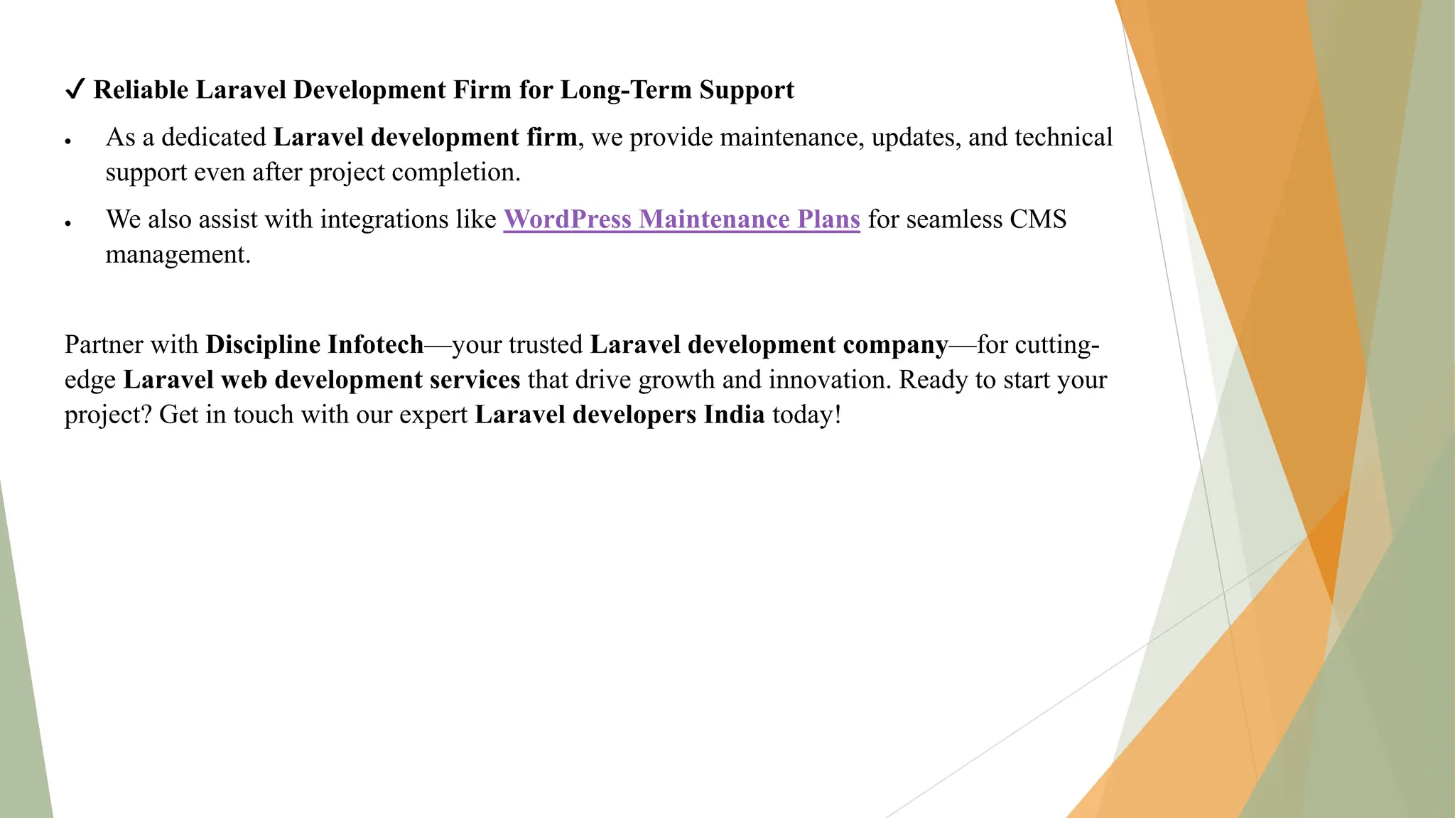 ✔ Reliable Laravel Development Firm for Long-Term Support
 As a dedicated Laravel development firm, we provide maintenance, updates, and technical
support even after project completion.
 We also assist with integrations like WordPress Maintenance Plans for seamless CMS
management.
Partner with Discipline Infotech—your trusted Laravel development company—for cutting-
edge Laravel web development services that drive growth and innovation. Ready to start your
project? Get in touch with our expert Laravel developers India today!
 