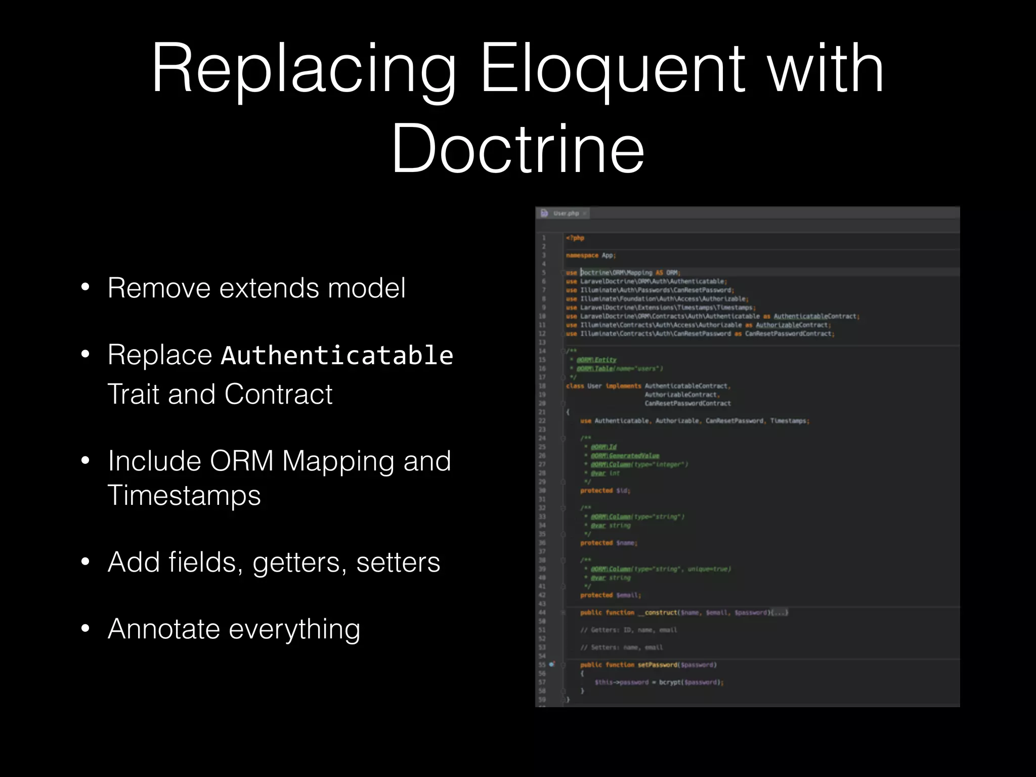 Replacing Eloquent with Doctrine • Remove extends model • Replace Authenticatable Trait and Contract • Include ORM Mapping and Timestamps • Add ﬁelds, getters, setters • Annotate everything 