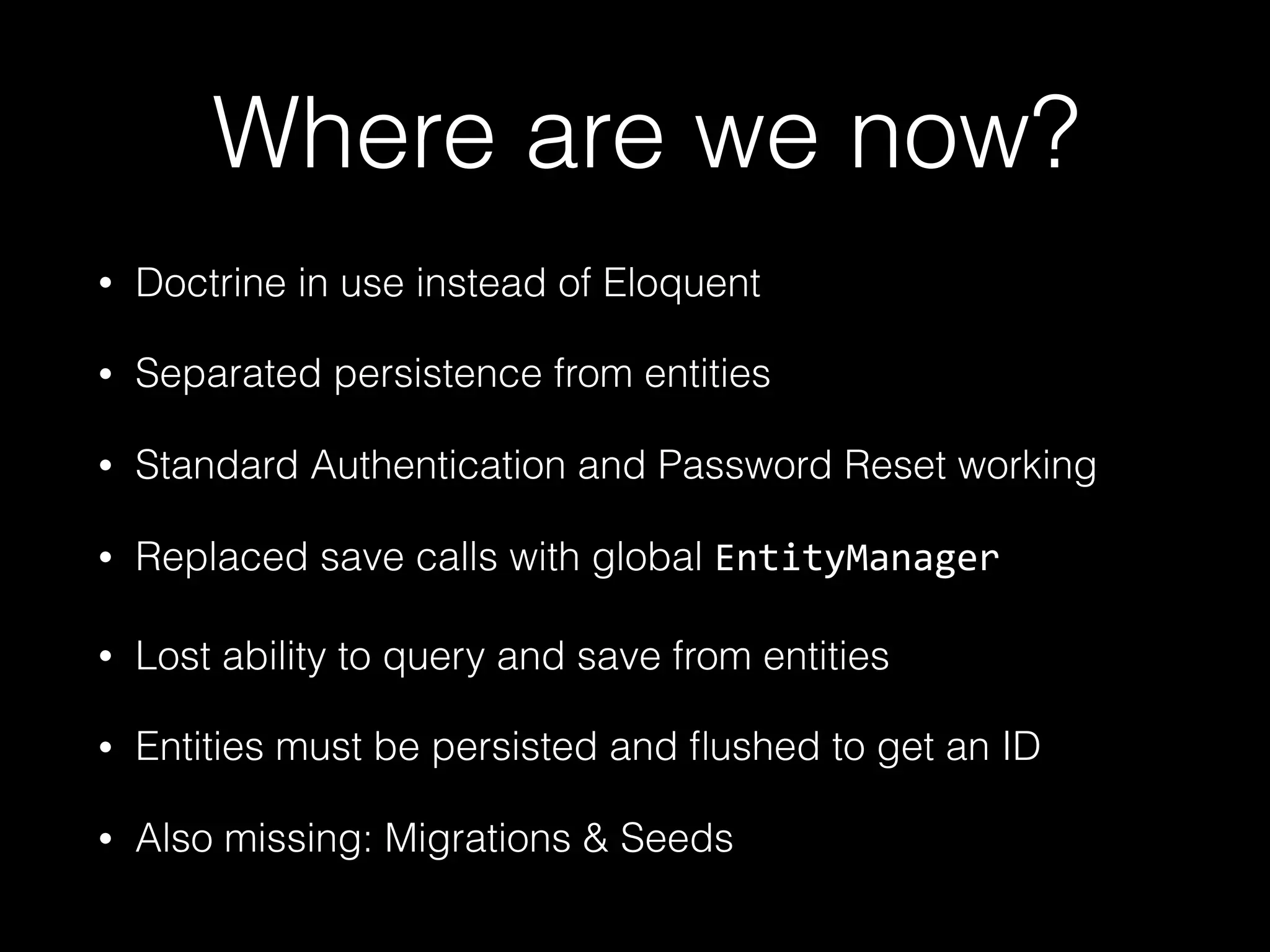 Where are we now? • Doctrine in use instead of Eloquent • Separated persistence from entities • Standard Authentication and Password Reset working • Replaced save calls with global EntityManager • Lost ability to query and save from entities • Entities must be persisted and ﬂushed to get an ID • Also missing: Migrations & Seeds 