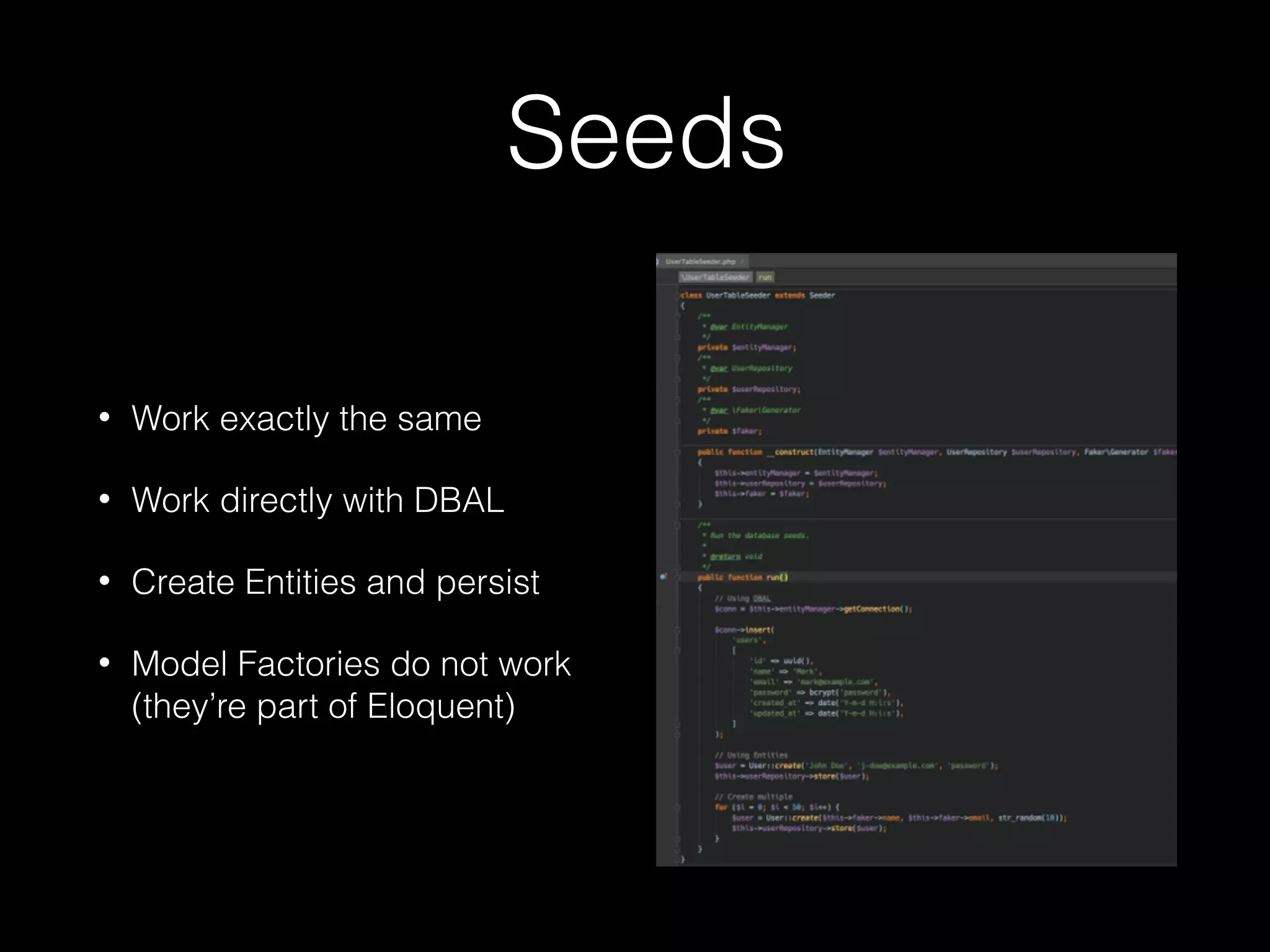 Seeds • Work exactly the same • Work directly with DBAL • Create Entities and persist • Model Factories do not work (they’re part of Eloquent) 