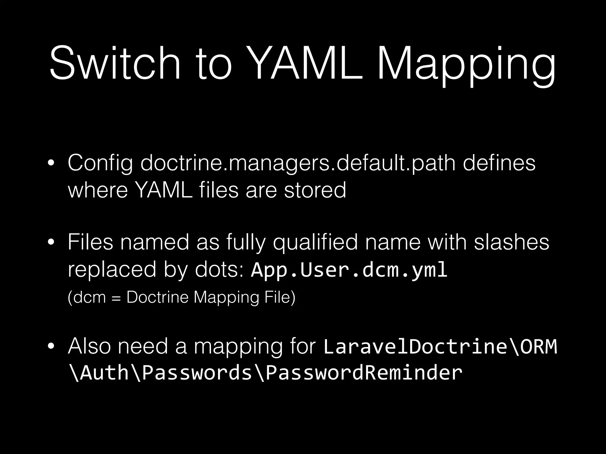 Switch to YAML Mapping • Conﬁg doctrine.managers.default.path deﬁnes where YAML ﬁles are stored • Files named as fully qualiﬁed name with slashes replaced by dots: App.User.dcm.yml  (dcm = Doctrine Mapping File) • Also need a mapping for LaravelDoctrineORM AuthPasswordsPasswordReminder 