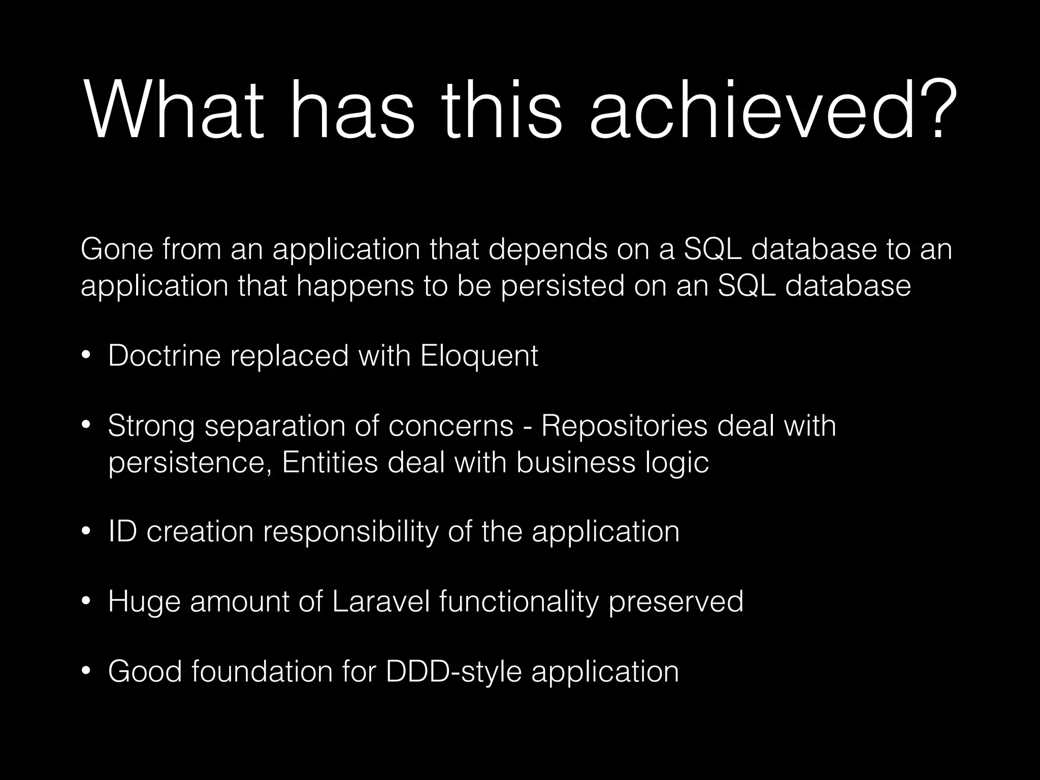 What has this achieved? Gone from an application that depends on a SQL database to an application that happens to be persisted on an SQL database • Doctrine replaced with Eloquent • Strong separation of concerns - Repositories deal with persistence, Entities deal with business logic • ID creation responsibility of the application • Huge amount of Laravel functionality preserved • Good foundation for DDD-style application 