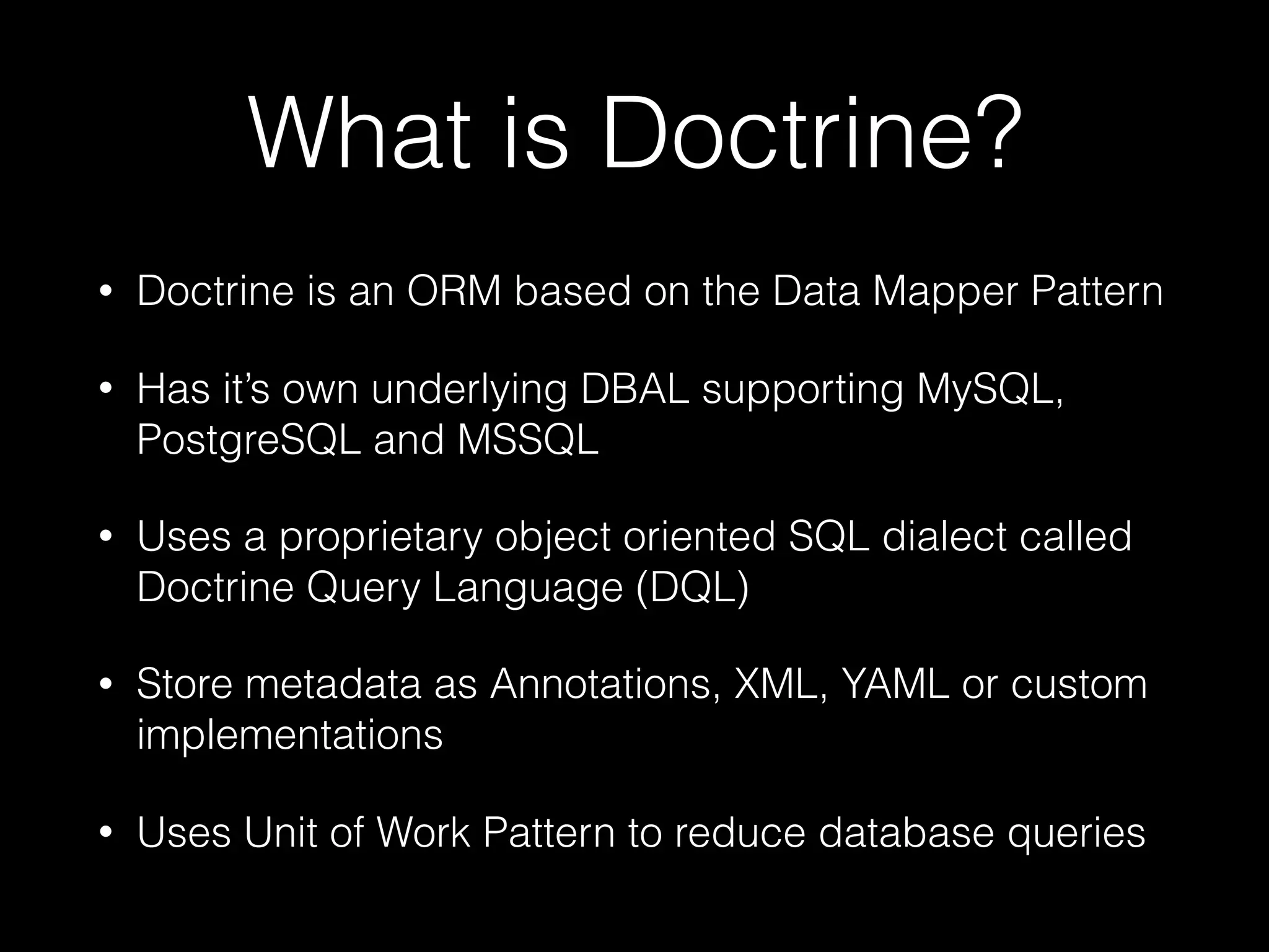 What is Doctrine? • Doctrine is an ORM based on the Data Mapper Pattern • Has it’s own underlying DBAL supporting MySQL, PostgreSQL and MSSQL • Uses a proprietary object oriented SQL dialect called Doctrine Query Language (DQL) • Store metadata as Annotations, XML, YAML or custom implementations • Uses Unit of Work Pattern to reduce database queries 