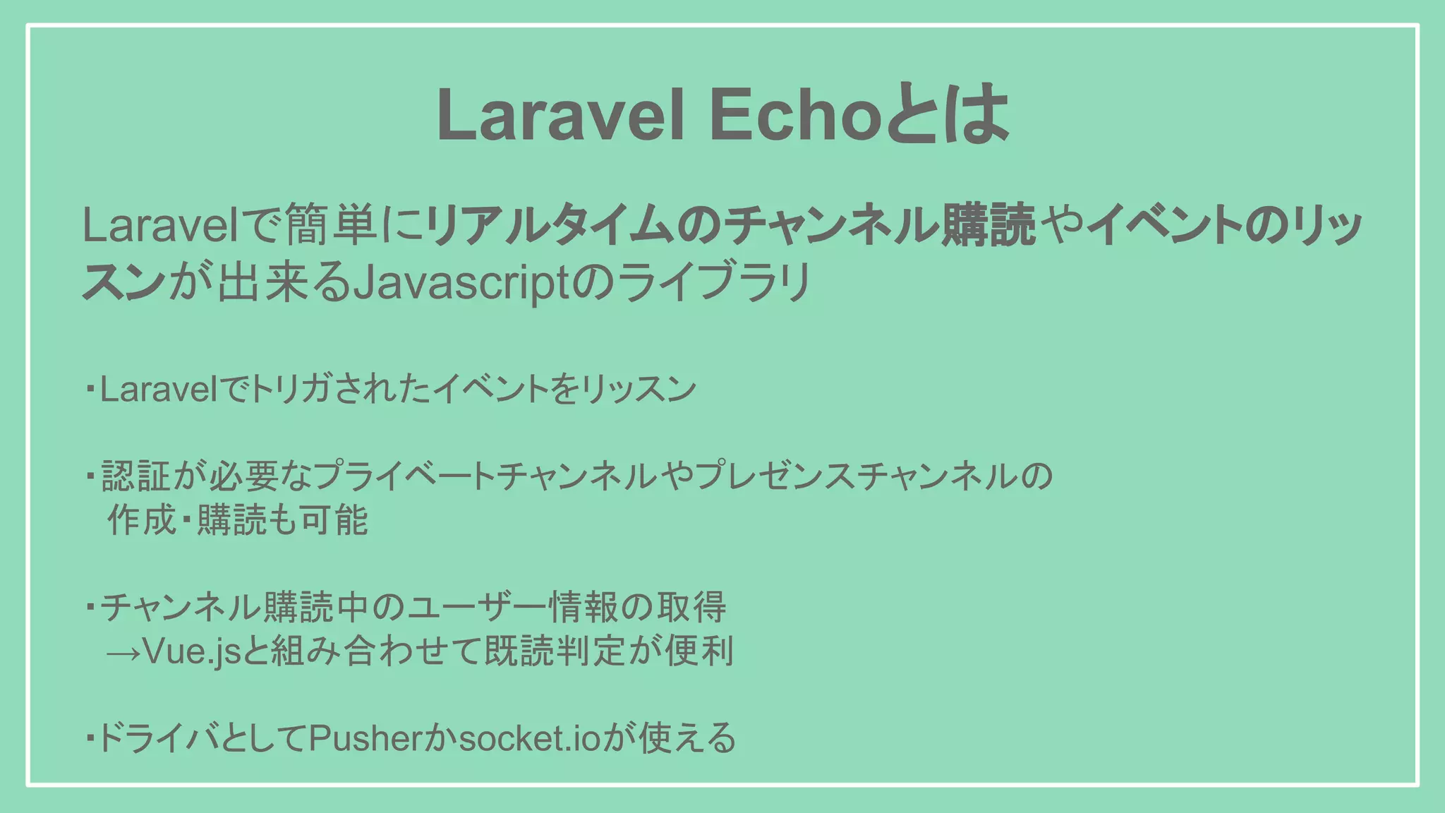 Laravel Echoとは Laravelで簡単にリアルタイムのチャンネル購読やイベントのリッ スンが出来るJavascriptのライブラリ ・Laravelでトリガされたイベントをリッスン ・認証が必要なプライベートチャンネルやプレゼンスチャンネルの 　作成・購読も可能 ・チャンネル購読中のユーザー情報の取得 　→Vue.jsと組み合わせて既読判定が便利 ・ドライバとしてPusherかsocket.ioが使える 