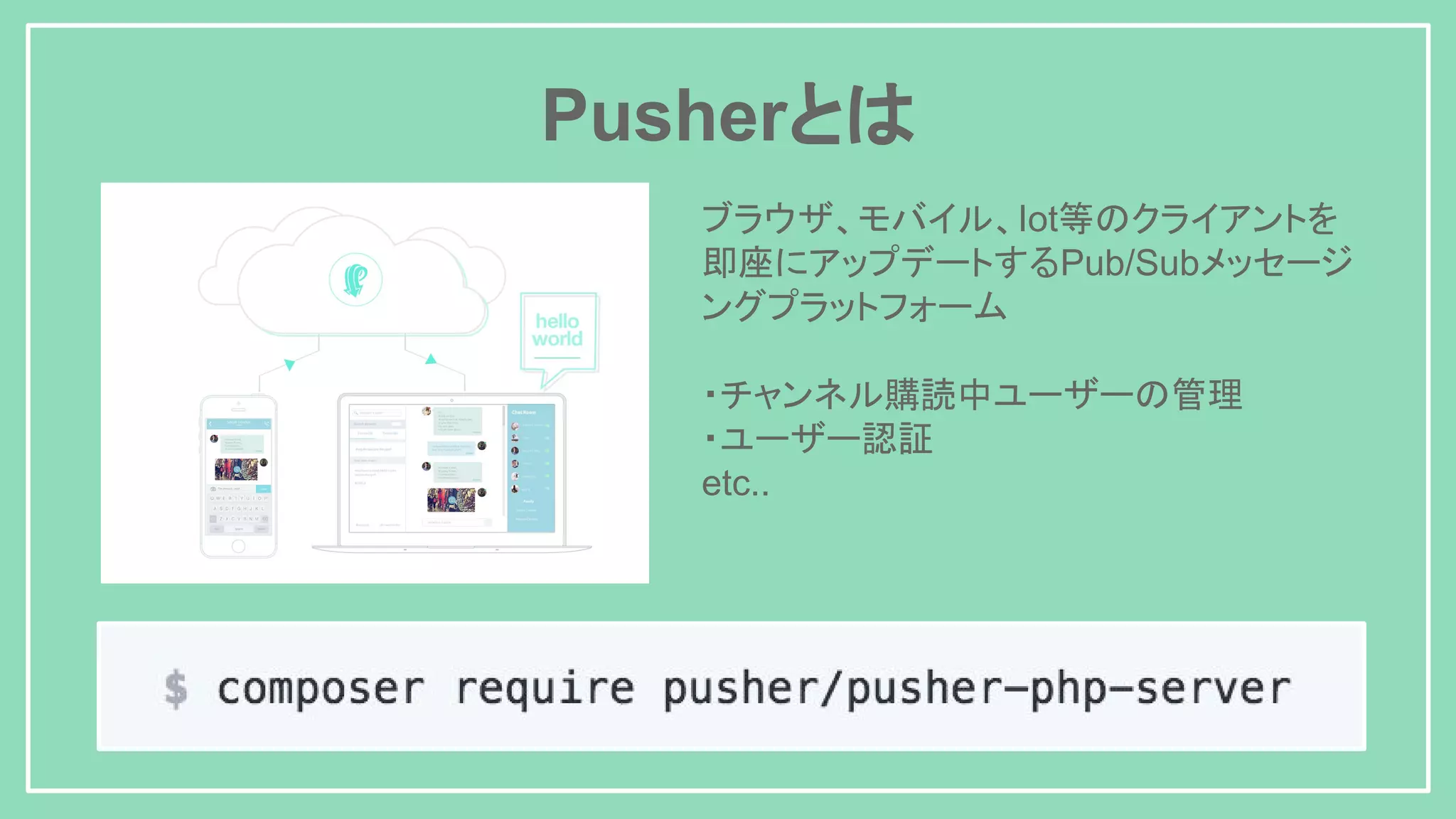 Pusherとは ブラウザ、モバイル、Iot等のクライアントを 即座にアップデートするPub/Subメッセージ ングプラットフォーム ・チャンネル購読中ユーザーの管理 ・ユーザー認証 etc.. 