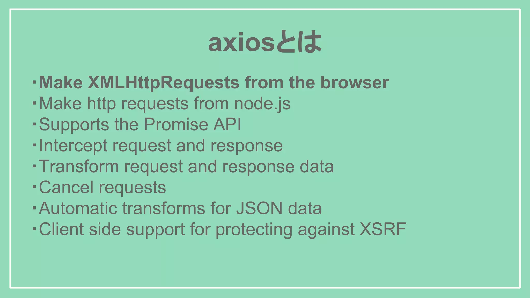 axiosとは ・Make XMLHttpRequests from the browser ・Make http requests from node.js ・Supports the Promise API ・Intercept request and response ・Transform request and response data ・Cancel requests ・Automatic transforms for JSON data ・Client side support for protecting against XSRF 