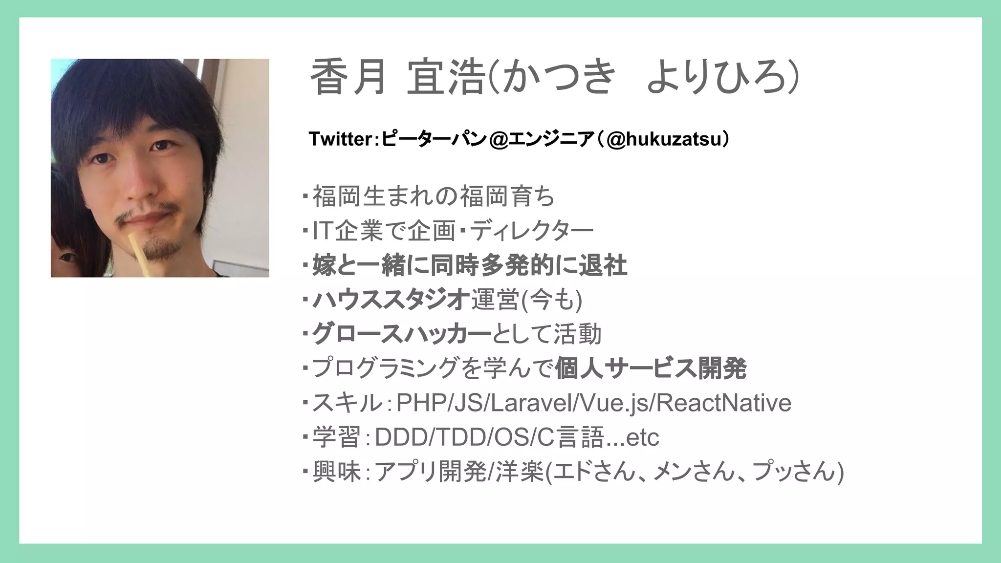 ・福岡生まれの福岡育ち ・IT企業で企画・ディレクター ・嫁と一緒に同時多発的に退社 ・ハウススタジオ運営(今も) ・グロースハッカーとして活動 ・プログラミングを学んで個人サービス開発 ・スキル：PHP/JS/Laravel/Vue.js/ReactNative ・学習：DDD/TDD/OS/C言語...etc ・興味：アプリ開発/洋楽(エドさん、メンさん、プッさん) 香月 宜浩(かつき　よりひろ) Twitter：ピーターパン@エンジニア（@hukuzatsu） 