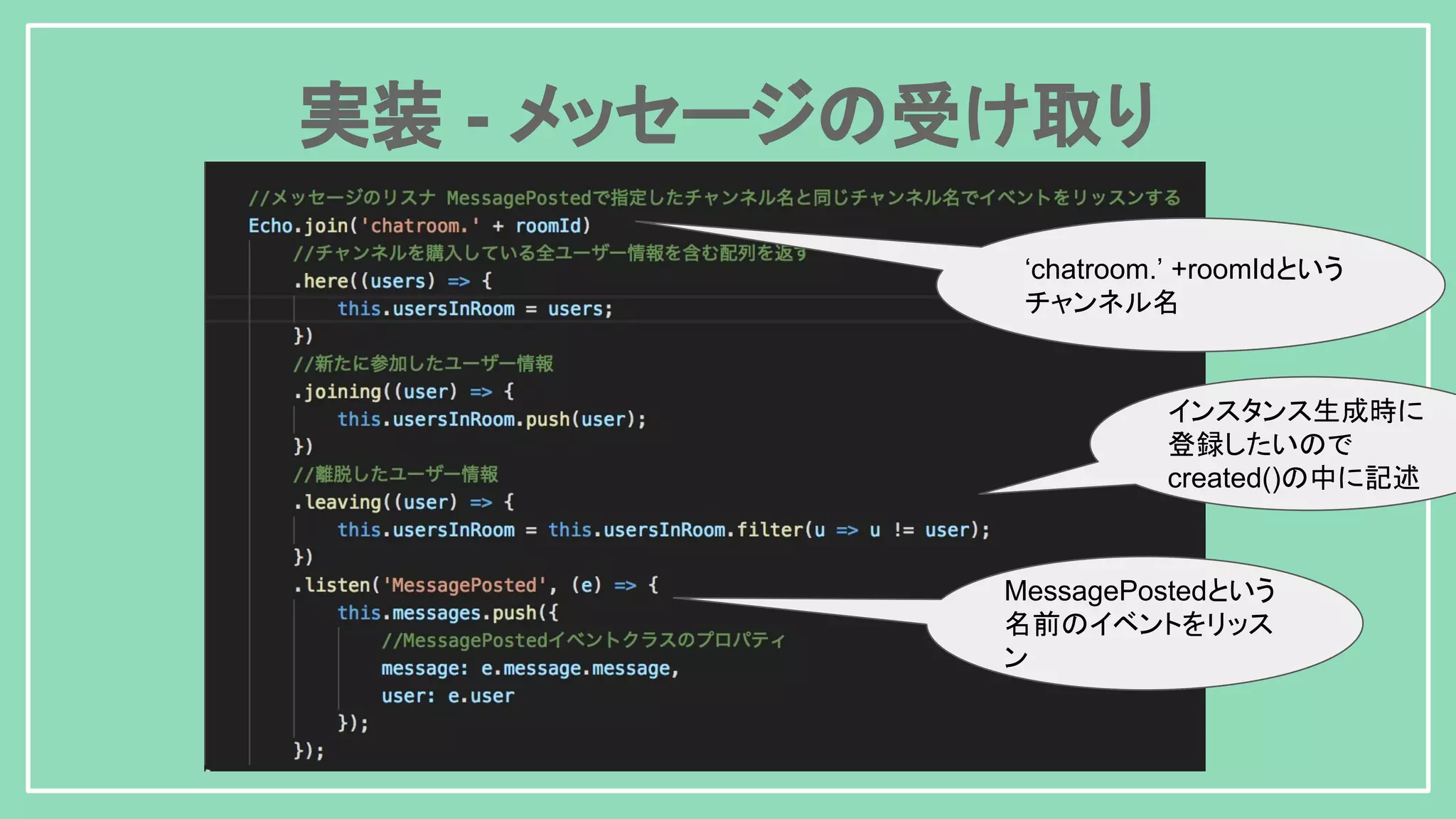 実装 - メッセージの受け取り インスタンス生成時に 登録したいので created()の中に記述 MessagePostedという 名前のイベントをリッス ン ‘chatroom.’ +roomIdという チャンネル名 
