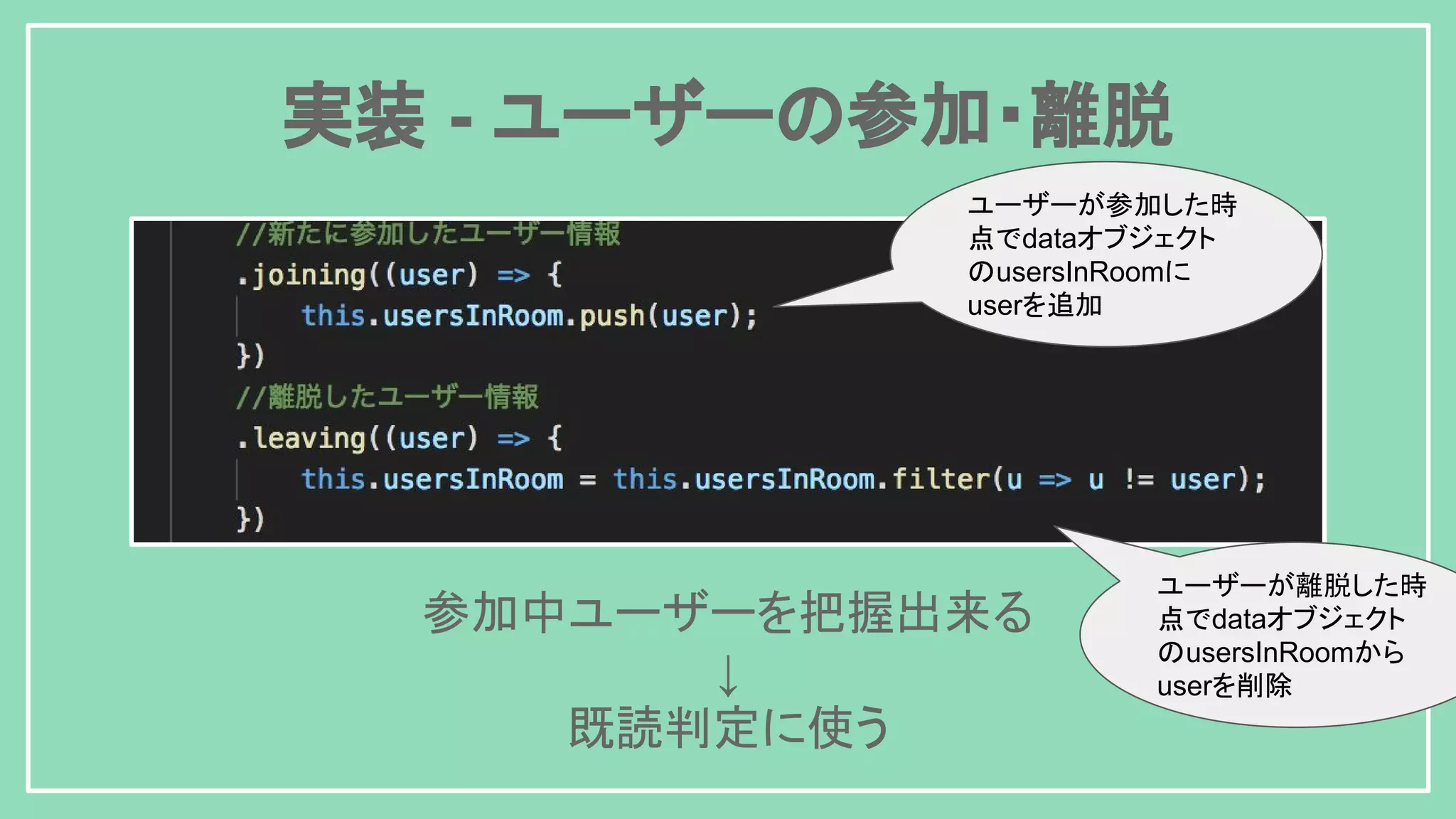 実装 - ユーザーの参加・離脱 参加中ユーザーを把握出来る ↓ 既読判定に使う ユーザーが参加した時 点でdataオブジェクト のusersInRoomに userを追加 ユーザーが離脱した時 点でdataオブジェクト のusersInRoomから userを削除 