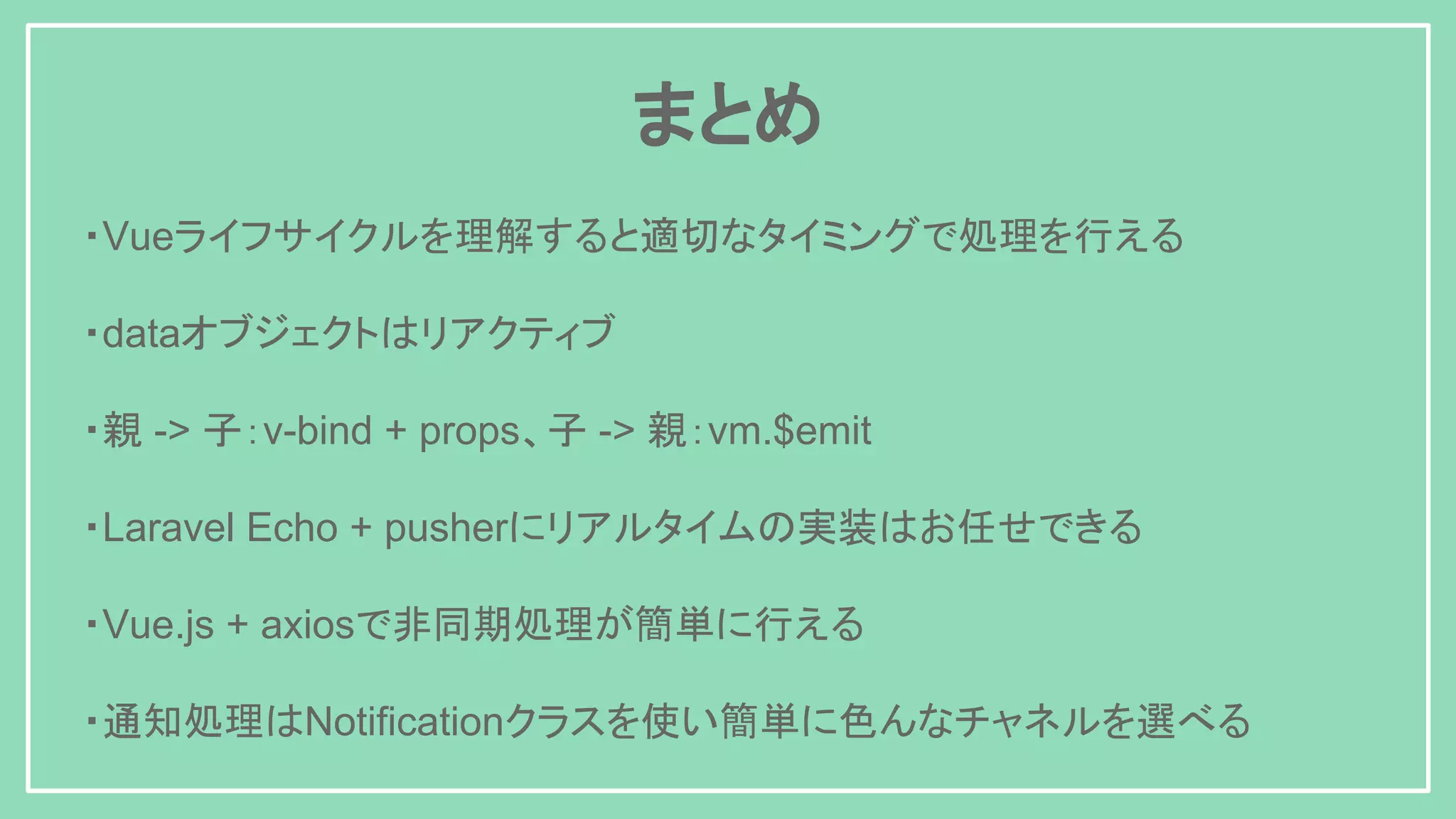 ・Vueライフサイクルを理解すると適切なタイミングで処理を行える ・dataオブジェクトはリアクティブ ・親 -> 子：v-bind + props、子 -> 親：vm.$emit ・Laravel Echo + pusherにリアルタイムの実装はお任せできる ・Vue.js + axiosで非同期処理が簡単に行える ・通知処理はNotificationクラスを使い簡単に色んなチャネルを選べる まとめ 