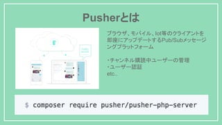 Pusherとは
ブラウザ、モバイル、Iot等のクライアントを
即座にアップデートするPub/Subメッセージ
ングプラットフォーム
・チャンネル購読中ユーザーの管理
・ユーザー認証
etc..
 