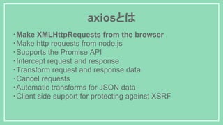 axiosとは
・Make XMLHttpRequests from the browser
・Make http requests from node.js
・Supports the Promise API
・Intercept request and response
・Transform request and response data
・Cancel requests
・Automatic transforms for JSON data
・Client side support for protecting against XSRF
 
