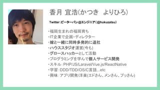 ・福岡生まれの福岡育ち
・IT企業で企画・ディレクター
・嫁と一緒に同時多発的に退社
・ハウススタジオ運営(今も)
・グロースハッカーとして活動
・プログラミングを学んで個人サービス開発
・スキル：PHP/JS/Laravel/Vue.js/ReactNative
・学習：DDD/TDD/OS/C言語...etc
・興味：アプリ開発/洋楽(エドさん、メンさん、プッさん)
香月 宜浩(かつき　よりひろ)
Twitter：ピーターパン@エンジニア（@hukuzatsu）
 