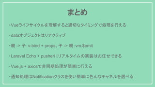 ・Vueライフサイクルを理解すると適切なタイミングで処理を行える
・dataオブジェクトはリアクティブ
・親 -> 子：v-bind + props、子 -> 親：vm.$emit
・Laravel Echo + pusherにリアルタイムの実装はお任せできる
・Vue.js + axiosで非同期処理が簡単に行える
・通知処理はNotificationクラスを使い簡単に色んなチャネルを選べる
まとめ
 