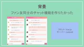 背景
ファン友同士のチャット機能を作りたかった
フロント：Vue.js
サーバー：Laravel
 