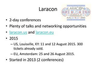 Laracon
• 2-day conferences
• Plenty of talks and networking opportunities
• laracon.us and laracon.eu
• 2015
– US, Louisville, KY: 11 and 12 August 2015. 300
tickets already sold.
– EU, Amsterdam: 25 and 26 August 2015.
• Started in 2013 (2 conferences)
 