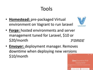 Tools
• Homestead: pre-packaged Virtual
environment on Vagrant to run laravel
• Forge: hosted environments and server
management tuned for Laravel, $10 or
$20/month
• Envoyer: deployment manager. Removes
downtime when deploying new versions
$10/month
 