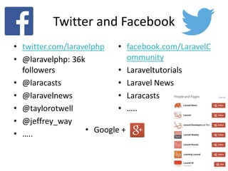 Twitter and Facebook
• twitter.com/laravelphp
• @laravelphp: 36k
followers
• @laracasts
• @laravelnews
• @taylorotwell
• @jeffrey_way
• …..
• facebook.com/LaravelC
ommunity
• Laraveltutorials
• Laravel News
• Laracasts
• …..
• Google +
 