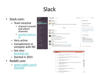 Slack
• Slack.com:
– Team larachat
• channel Laravel5
and others
channels
• larachat.slack.co
m
– Very active.
– Complement or
compete with IRC
– See also:
larachat.co/
– Started in 2015
• Reddit.com
– www.reddit.com/r
/laravel/
 