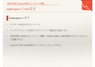 <第1回>初めてのLaravel PHPフレームワーク講座
namespaceとuse宣言
❖ クラスへ名札を付けるイメージ
❖ バックスラッシュ区切りでディレクトリ構造を定義できる
❖ 名前空間で定義されたクラス／関数／定数は先頭に名前空間を付与したものと
して認識される
❖ use宣言で別の名前空間のクラスをインポートできる
namespaceって？
 
