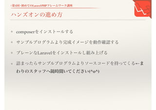 <第1回>初めてのLaravel PHPフレームワーク講座
ハンズオンの進め方
❖ composerをインストールする
❖ サンプルプログラムより完成イメージを動作確認する
❖ プレーンなLaravelをインストールし組み上げる
❖ 詰まったらサンプルプログラムよりソースコードを持ってくる&larr;
まわりのスタッフへ随時聞いてください(^o^)
 