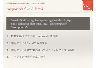 <第1回>初めてのLaravel PHPフレームワーク講座
composerのインストール
1. PHP5.3以上であればcomposerは使用可
2. 実行ファイルをcurlで取得する
3. 実行ファイル$PATHの通っているディレクトリへ移動
4. バージョンの表示で完了です
$ curl -sS https://getcomposer.org/installer | php
$ mv composer.phar /usr/local/bin/composer
$ composer -V
 