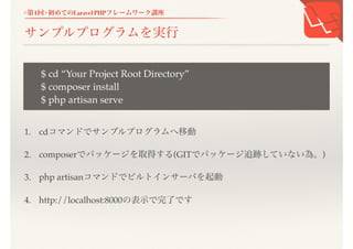 <第1回>初めてのLaravel PHPフレームワーク講座
サンプルプログラムを実行
1. cdコマンドでサンプルプログラムへ移動
2. composerでパッケージを取得する(GITでパッケージ追跡していない為。)
3. php artisanコマンドでビルトインサーバを起動
4. http://localhost:8000の表示で完了です
$ cd &ldquo;Your Project Root Directory&rdquo;
$ composer install
$ php artisan serve
 