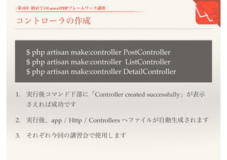 <第1回>初めてのLaravel PHPフレームワーク講座
コントローラの作成
1. 実行後コマンド下部に「Controller created successfully」が表示
さえれば成功です
2. 実行後、app / Http / Controllers へファイルが自動生成されます
3. それぞれ今回の講習会で使用します
$ php artisan make:controller PostController
$ php artisan make:controller ListController
$ php artisan make:controller DetailController
 