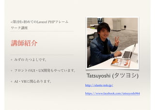 <第1回>初めてのLaravel PHPフレーム
ワーク講座
講師紹介
❖ みずの たつよしです。
❖ フロントのUI・UX開発もやっています。
❖ AI・VRに関心あります。
Tatsuyoshi (タツヨシ)
http://elastic-info.jp/
https://www.facebook.com/tatsuyoshi964
 