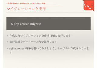 <第1回>初めてのLaravel PHPフレームワーク講座
マイグレーションを実行
❖ 作成したマイグレーションを作成日順に実行します
❖ 実行記録をデータベース内で管理します
❖ sqlitebrowerでDBを覗いてみましょう、テーブルが作成されていま
す
$ php artisan migrate
 